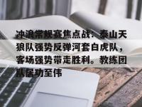 包含冲浪常规赛焦点战：泰山天狼队强势反弹河套白虎队，客场强势带走胜利。教练团队居功至伟的词条