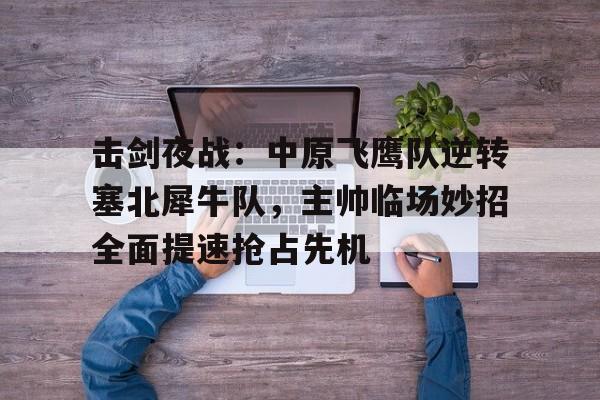 击剑夜战：中原飞鹰队逆转塞北犀牛队，主帅临场妙招全面提速抢占先机的简单介绍